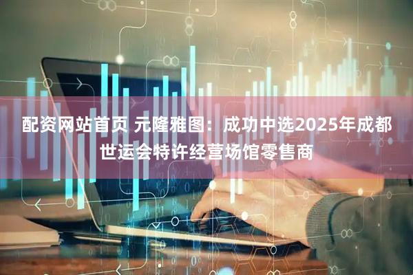 配资网站首页 元隆雅图：成功中选2025年成都世运会特许经营场馆零售商