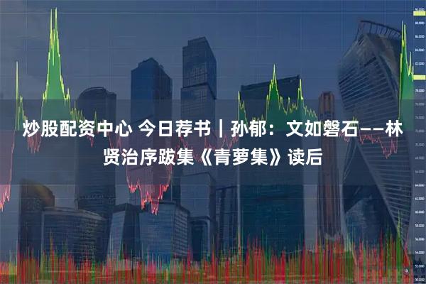 炒股配资中心 今日荐书｜孙郁：文如磐石——林贤治序跋集《青萝集》读后
