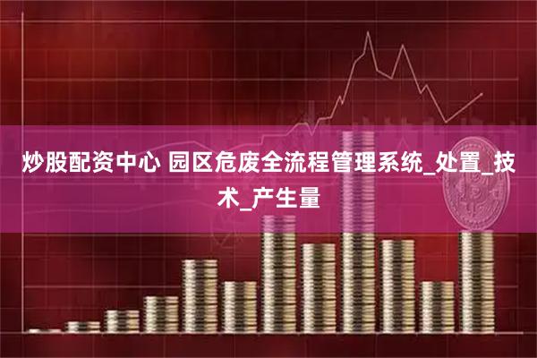 炒股配资中心 园区危废全流程管理系统_处置_技术_产生量