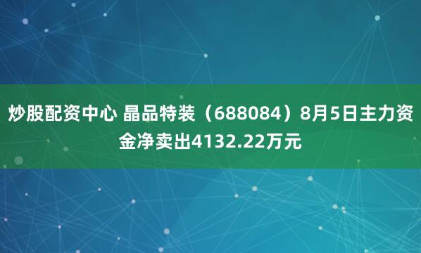 炒股配资中心 晶品特装（688084）8月5日主力资金净卖出4132.22万元