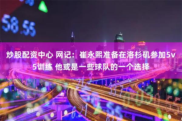 炒股配资中心 网记：崔永熙准备在洛杉矶参加5v5训练 他或是一些球队的一个选择
