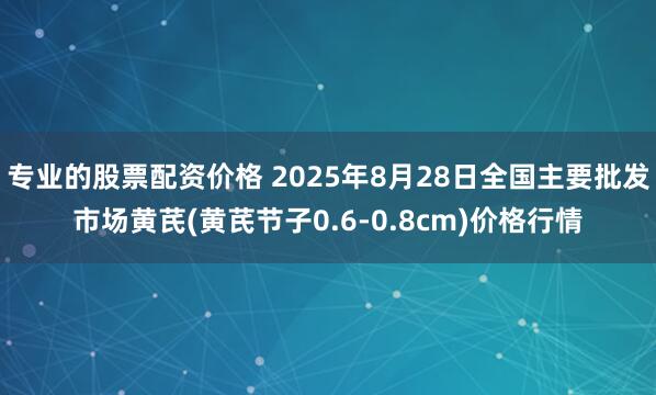 专业的股票配资价格 2025年8月28日全国主要批发市场黄芪(黄芪节子0.6-0.8cm)价格行情
