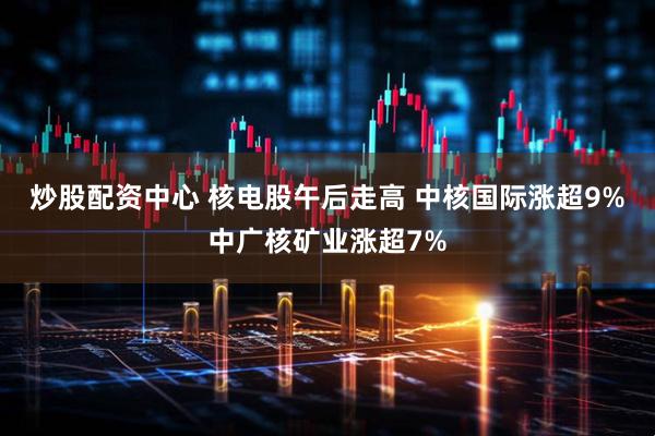 炒股配资中心 核电股午后走高 中核国际涨超9%中广核矿业涨超7%