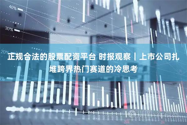 正规合法的股票配资平台 时报观察｜上市公司扎堆跨界热门赛道的冷思考