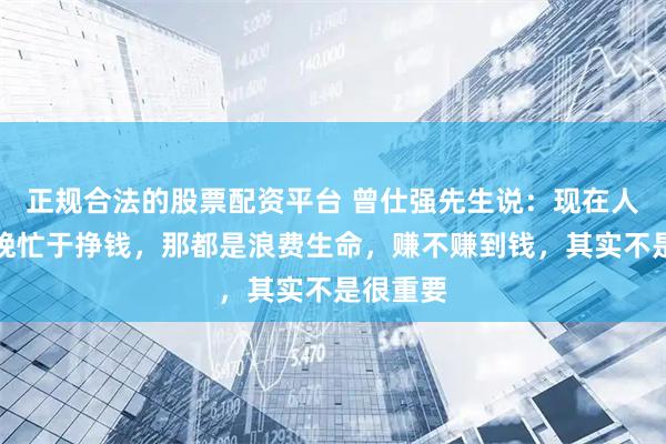 正规合法的股票配资平台 曾仕强先生说：现在人一天到晚忙于挣钱，那都是浪费生命，赚不赚到钱，其实不是很重要