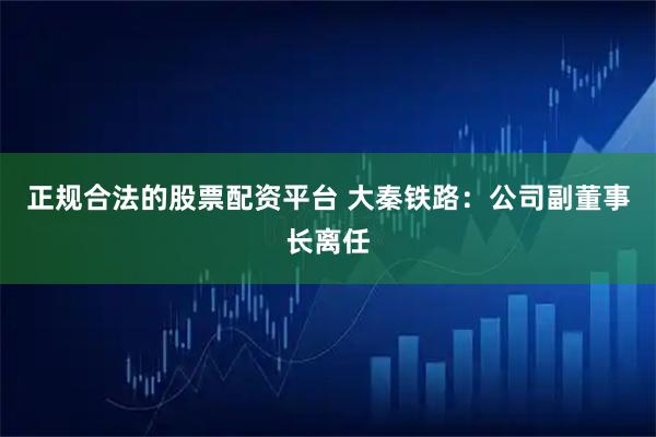 正规合法的股票配资平台 大秦铁路：公司副董事长离任